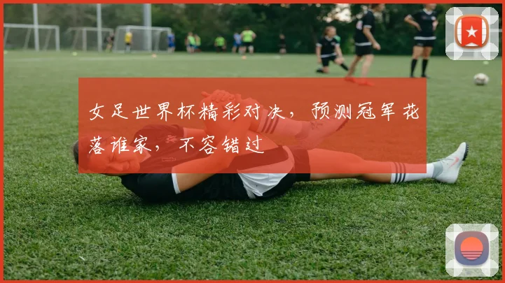 女足世界杯精彩对决，预测冠军花落谁家，不容错过