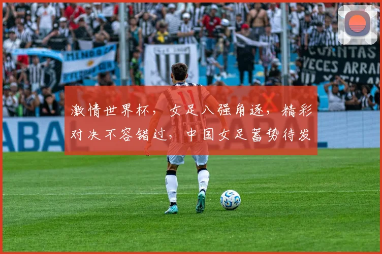 激情世界杯，女足八强角逐，精彩对决不容错过，中国女足蓄势待发，挑战世界之巅
