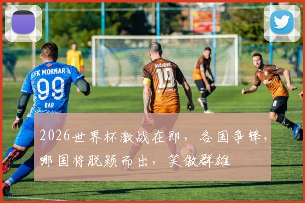 2026世界杯激战在即，各国争锋，哪国将脱颖而出，笑傲群雄