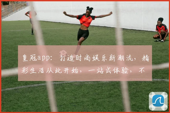 皇冠app：打造时尚娱乐新潮流，精彩生活从此开始，一站式体验，不容错过