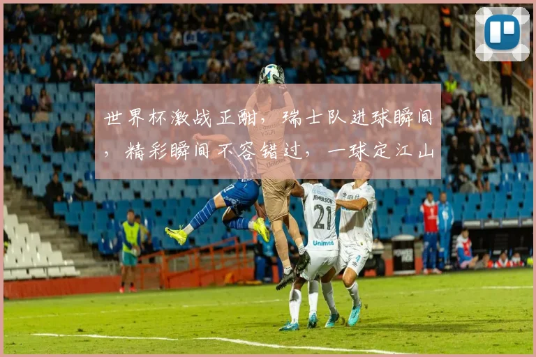 世界杯激战正酣，瑞士队进球瞬间，精彩瞬间不容错过，一球定江山